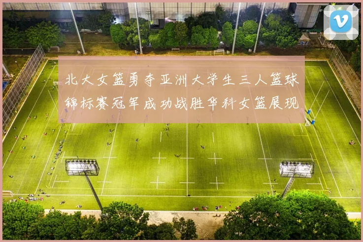 北大女篮勇夺亚洲大学生三人篮球锦标赛冠军成功战胜华科女篮展现强大实力