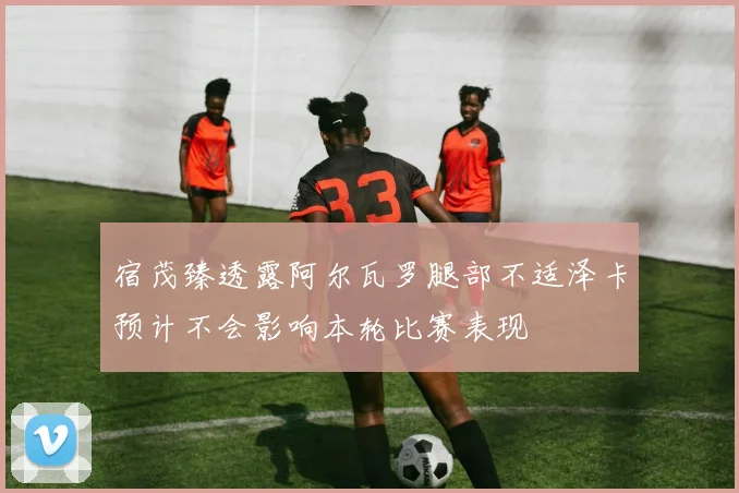 宿茂臻透露阿尔瓦罗腿部不适泽卡预计不会影响本轮比赛表现