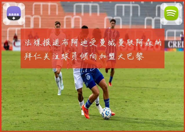 法媒报道布阿迪受曼城曼联阿森纳拜仁关注球员倾向加盟大巴黎