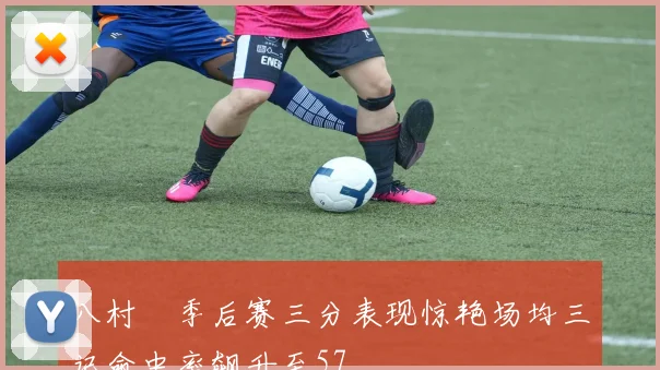 八村塁季后赛三分表现惊艳场均三记命中率飙升至57