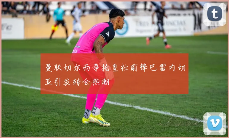 曼联切尔西争抢皇社前锋巴雷内切亚引发转会热潮