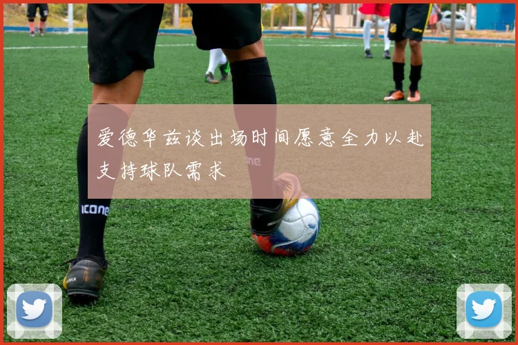 爱德华兹谈出场时间愿意全力以赴支持球队需求