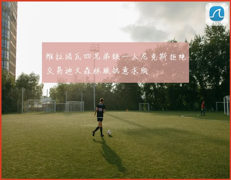 维拉诺瓦四兄弟缺一人尼克斯拒绝交易迪文森林狼执意求购