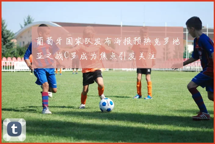 葡萄牙国家队发布海报预热克罗地亚之战C罗成为焦点引发关注