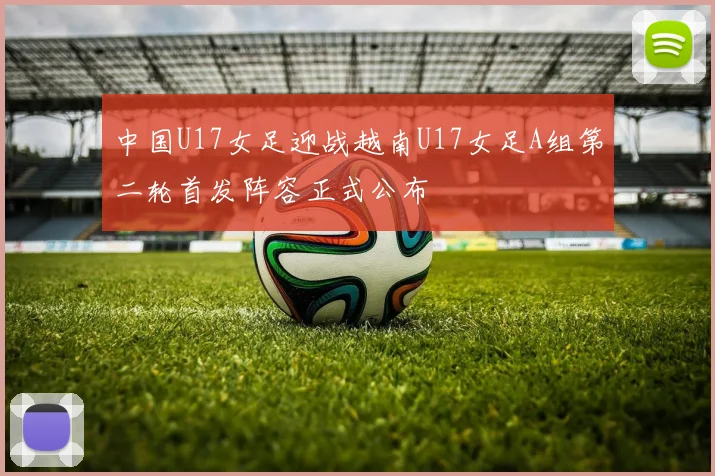 中国U17女足迎战越南U17女足A组第二轮首发阵容正式公布