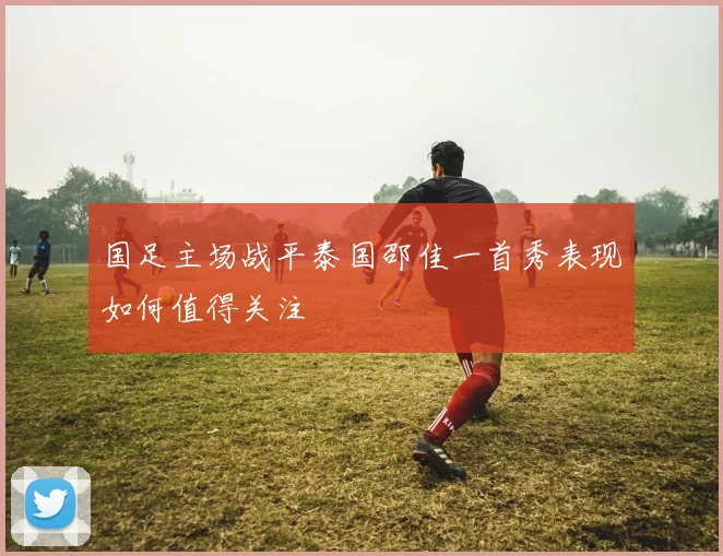国足主场战平泰国邵佳一首秀表现如何值得关注