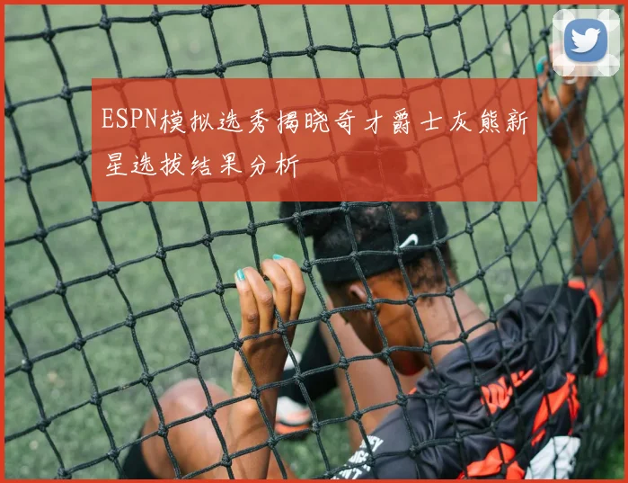 ESPN模拟选秀揭晓奇才爵士灰熊新星选拔结果分析