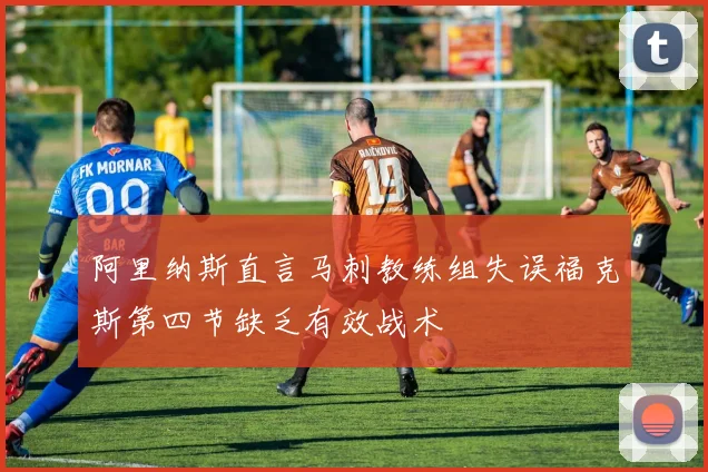 阿里纳斯直言马刺教练组失误福克斯第四节缺乏有效战术
