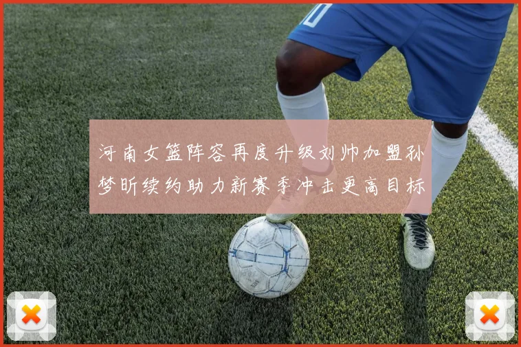 河南女篮阵容再度升级刘帅加盟孙梦昕续约助力新赛季冲击更高目标