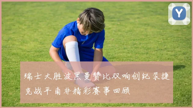 瑞士大胜波黑曼赞比双响创纪录捷克战平南非精彩赛事回顾