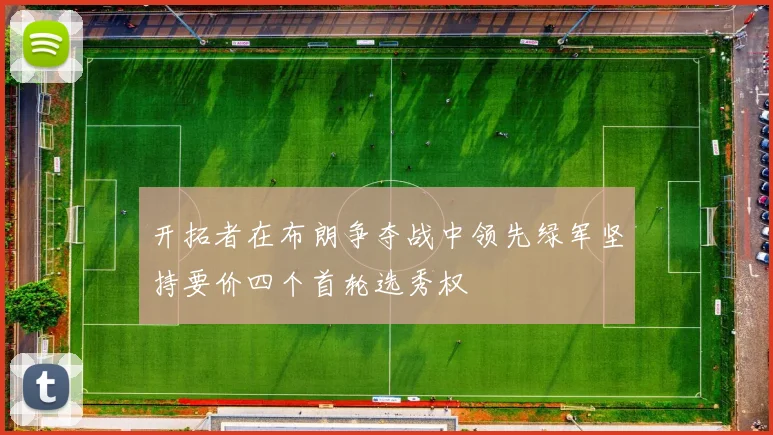 开拓者在布朗争夺战中领先绿军坚持要价四个首轮选秀权