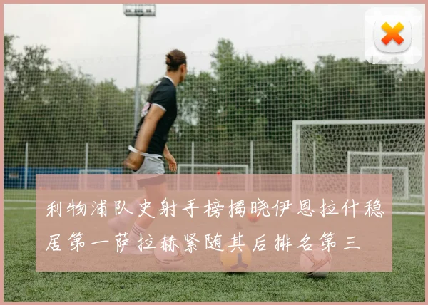 利物浦队史射手榜揭晓伊恩拉什稳居第一萨拉赫紧随其后排名第三